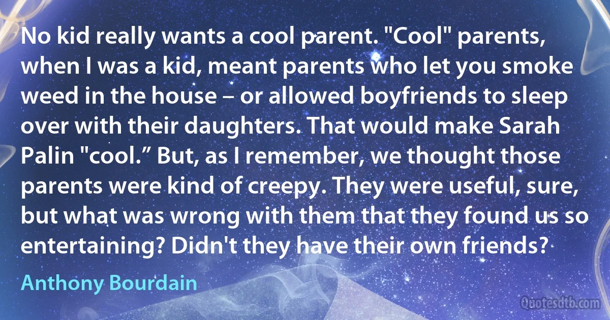 No kid really wants a cool parent. "Cool" parents, when I was a kid, meant parents who let you smoke weed in the house – or allowed boyfriends to sleep over with their daughters. That would make Sarah Palin "cool.” But, as I remember, we thought those parents were kind of creepy. They were useful, sure, but what was wrong with them that they found us so entertaining? Didn't they have their own friends? (Anthony Bourdain)