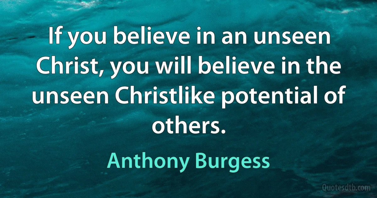 If you believe in an unseen Christ, you will believe in the unseen Christlike potential of others. (Anthony Burgess)