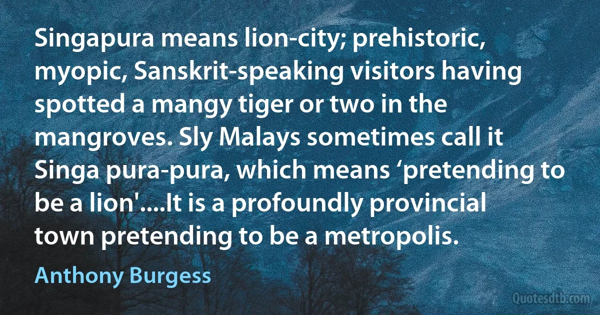 Singapura means lion-city; prehistoric, myopic, Sanskrit-speaking visitors having spotted a mangy tiger or two in the mangroves. Sly Malays sometimes call it Singa pura-pura, which means ‘pretending to be a lion'....It is a profoundly provincial town pretending to be a metropolis. (Anthony Burgess)