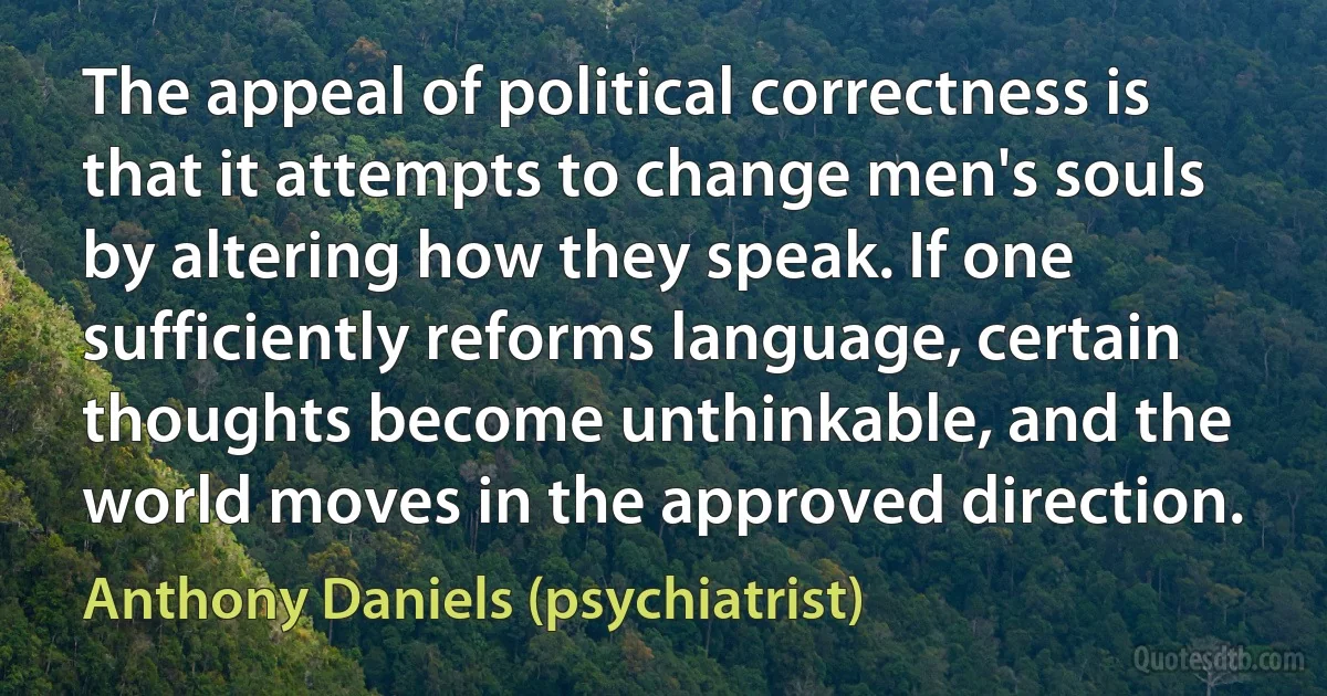 The appeal of political correctness is that it attempts to change men's souls by altering how they speak. If one sufficiently reforms language, certain thoughts become unthinkable, and the world moves in the approved direction. (Anthony Daniels (psychiatrist))