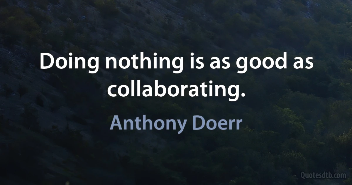 Doing nothing is as good as collaborating. (Anthony Doerr)