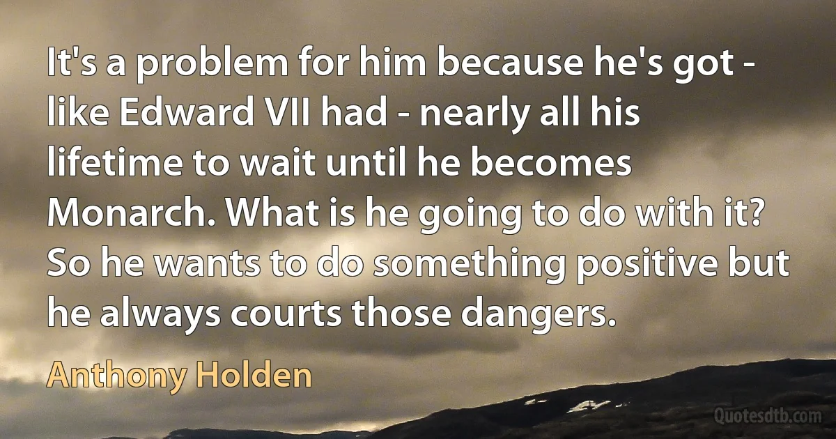 It's a problem for him because he's got - like Edward VII had - nearly all his lifetime to wait until he becomes Monarch. What is he going to do with it? So he wants to do something positive but he always courts those dangers. (Anthony Holden)