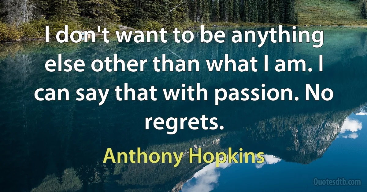 I don't want to be anything else other than what I am. I can say that with passion. No regrets. (Anthony Hopkins)