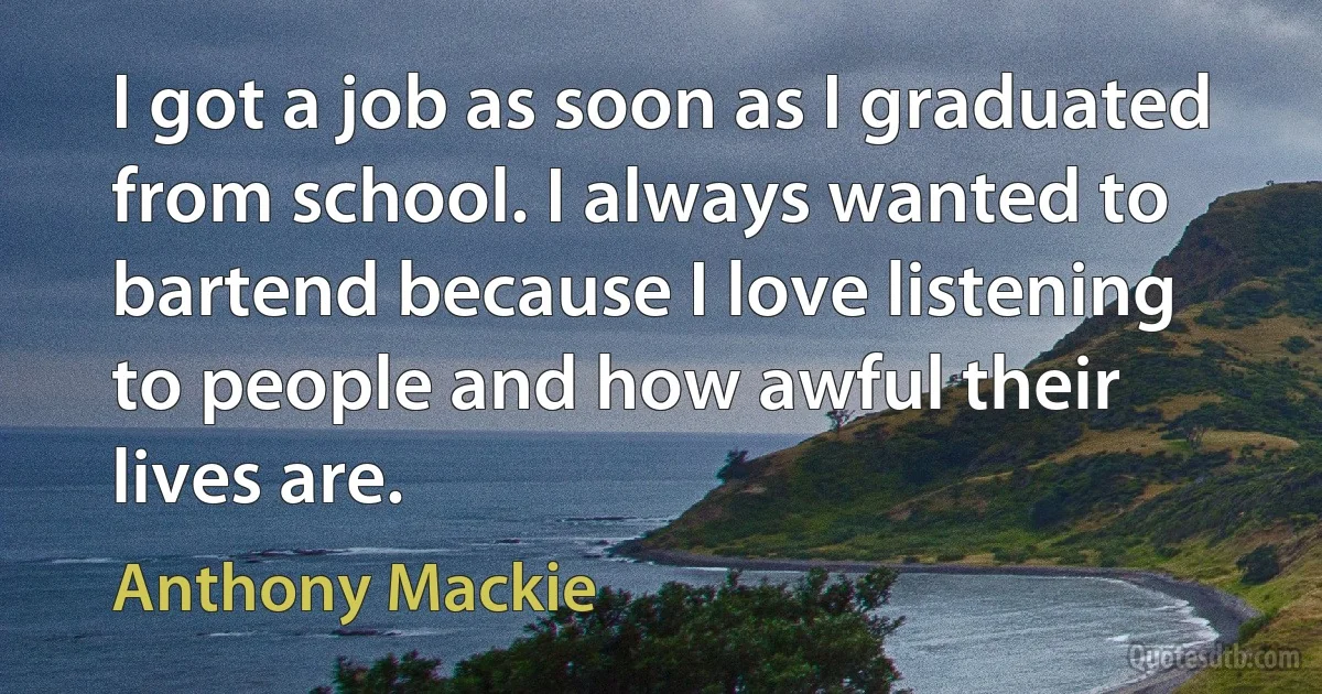 I got a job as soon as I graduated from school. I always wanted to bartend because I love listening to people and how awful their lives are. (Anthony Mackie)