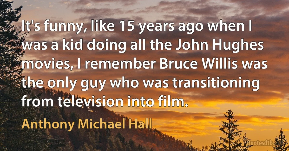 It's funny, like 15 years ago when I was a kid doing all the John Hughes movies, I remember Bruce Willis was the only guy who was transitioning from television into film. (Anthony Michael Hall)