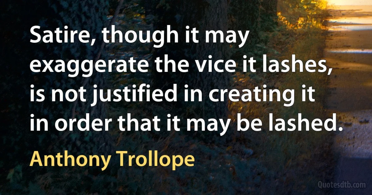 Satire, though it may exaggerate the vice it lashes, is not justified in creating it in order that it may be lashed. (Anthony Trollope)