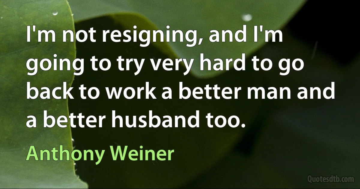 I'm not resigning, and I'm going to try very hard to go back to work a better man and a better husband too. (Anthony Weiner)