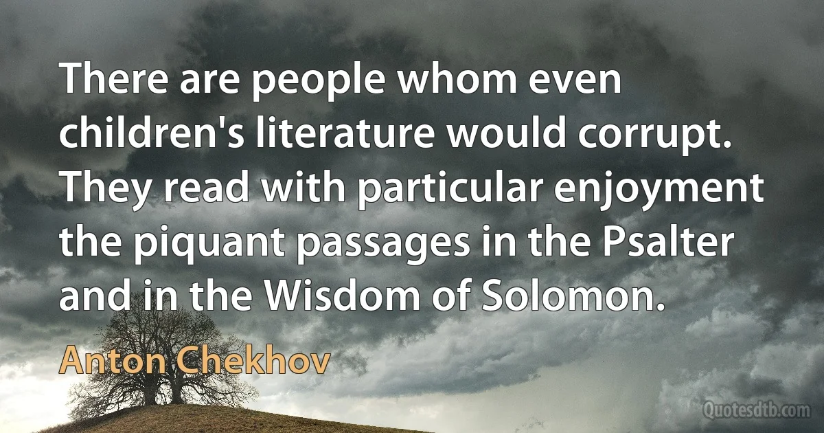 There are people whom even children's literature would corrupt. They read with particular enjoyment the piquant passages in the Psalter and in the Wisdom of Solomon. (Anton Chekhov)