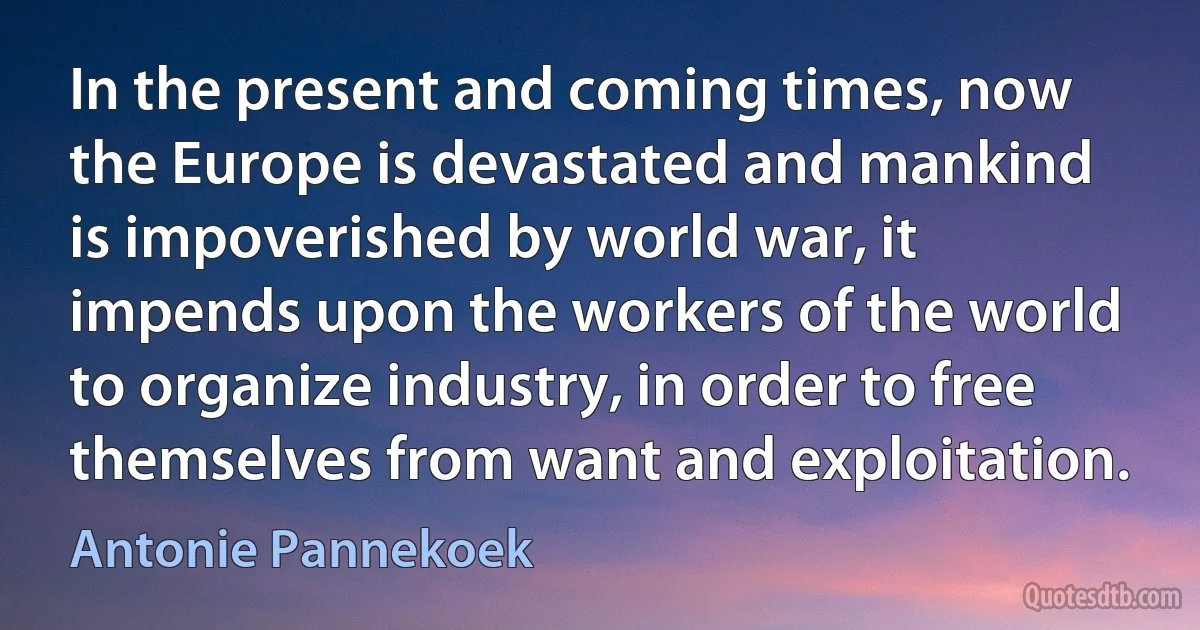 In the present and coming times, now the Europe is devastated and mankind is impoverished by world war, it impends upon the workers of the world to organize industry, in order to free themselves from want and exploitation. (Antonie Pannekoek)