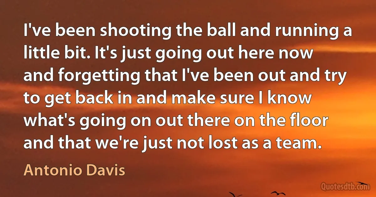 I've been shooting the ball and running a little bit. It's just going out here now and forgetting that I've been out and try to get back in and make sure I know what's going on out there on the floor and that we're just not lost as a team. (Antonio Davis)