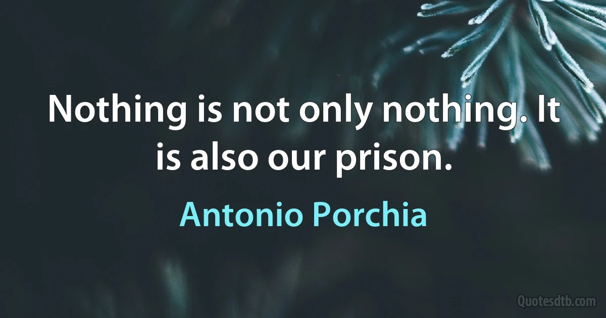 Nothing is not only nothing. It is also our prison. (Antonio Porchia)