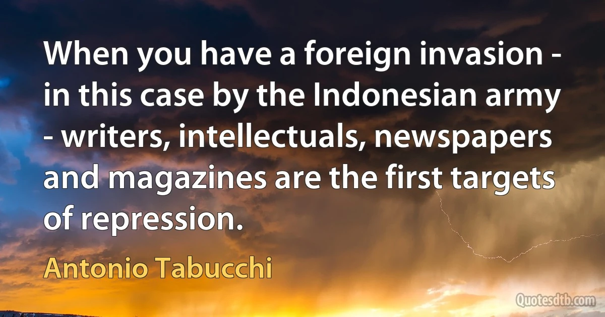 When you have a foreign invasion - in this case by the Indonesian army - writers, intellectuals, newspapers and magazines are the first targets of repression. (Antonio Tabucchi)