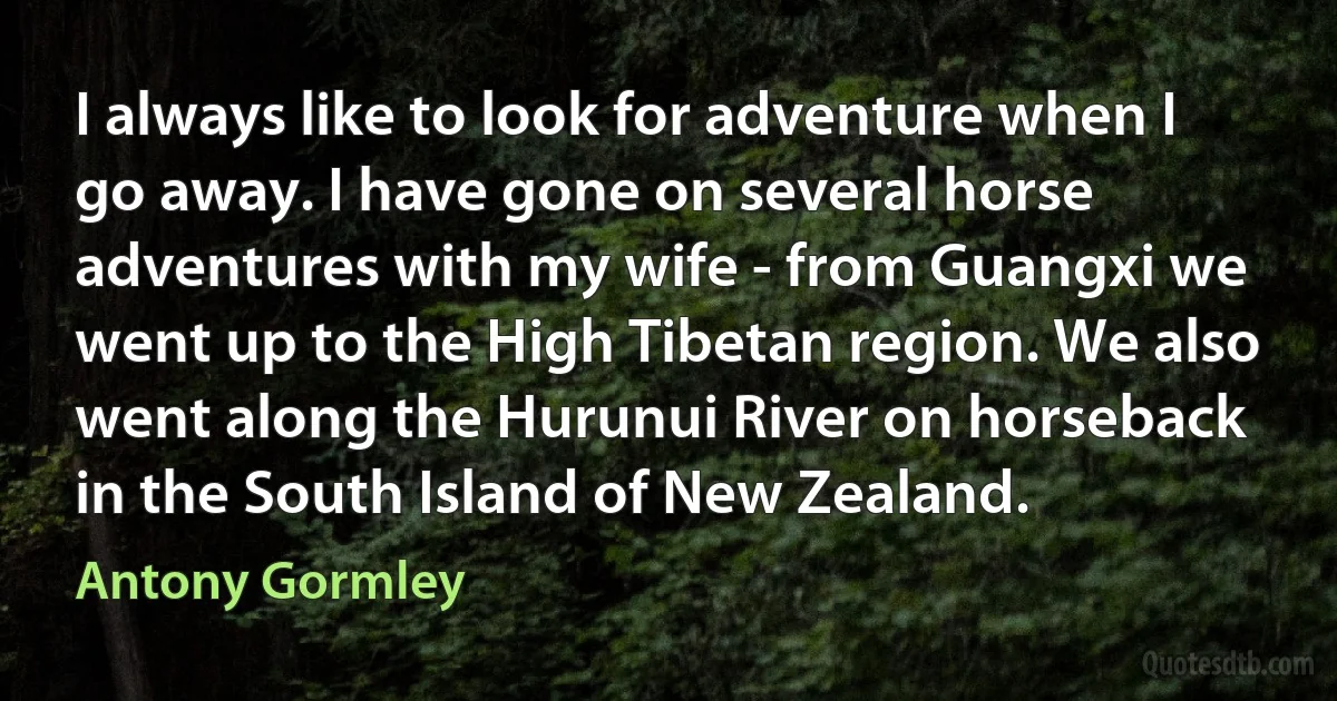 I always like to look for adventure when I go away. I have gone on several horse adventures with my wife - from Guangxi we went up to the High Tibetan region. We also went along the Hurunui River on horseback in the South Island of New Zealand. (Antony Gormley)