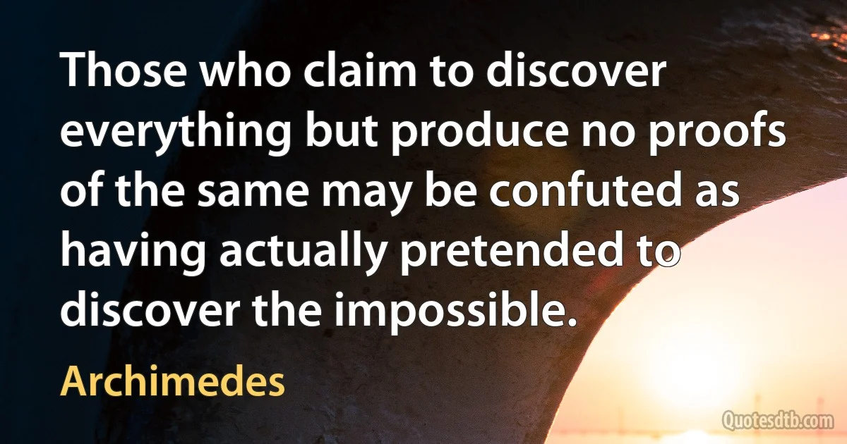 Those who claim to discover everything but produce no proofs of the same may be confuted as having actually pretended to discover the impossible. (Archimedes)