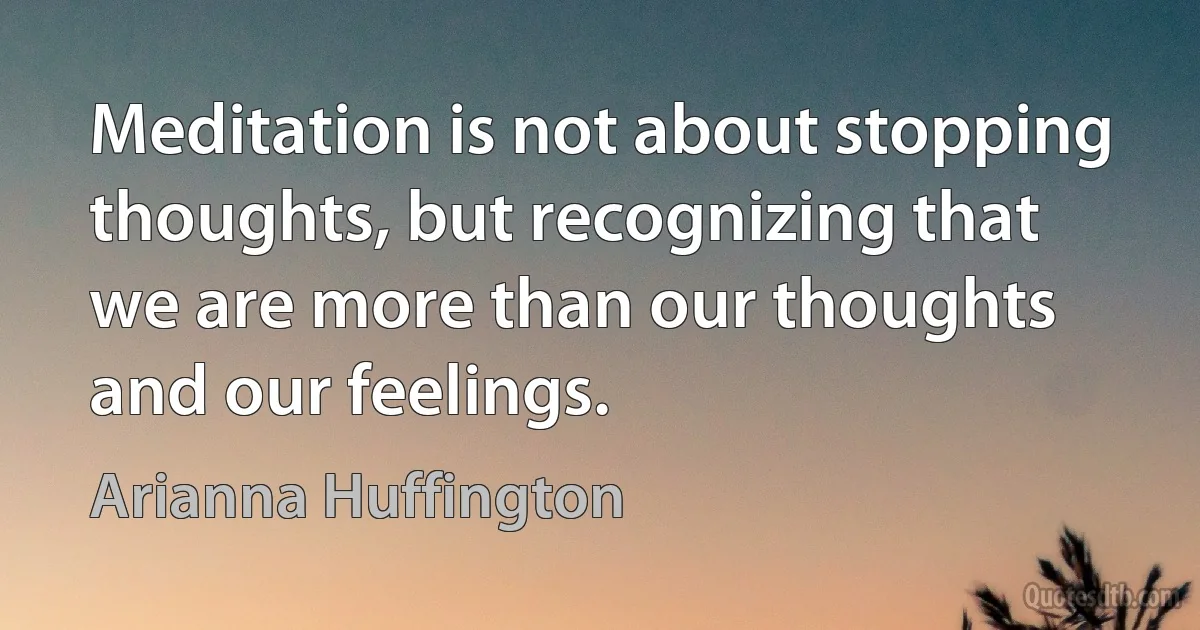 Meditation is not about stopping thoughts, but recognizing that we are more than our thoughts and our feelings. (Arianna Huffington)