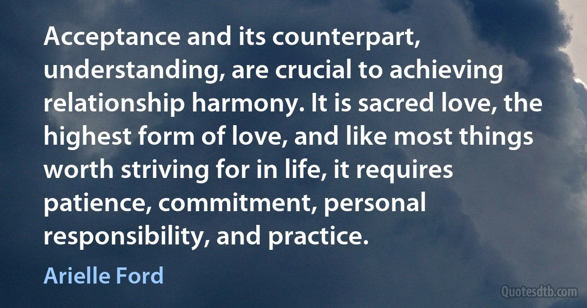 Acceptance and its counterpart, understanding, are crucial to achieving relationship harmony. It is sacred love, the highest form of love, and like most things worth striving for in life, it requires patience, commitment, personal responsibility, and practice. (Arielle Ford)