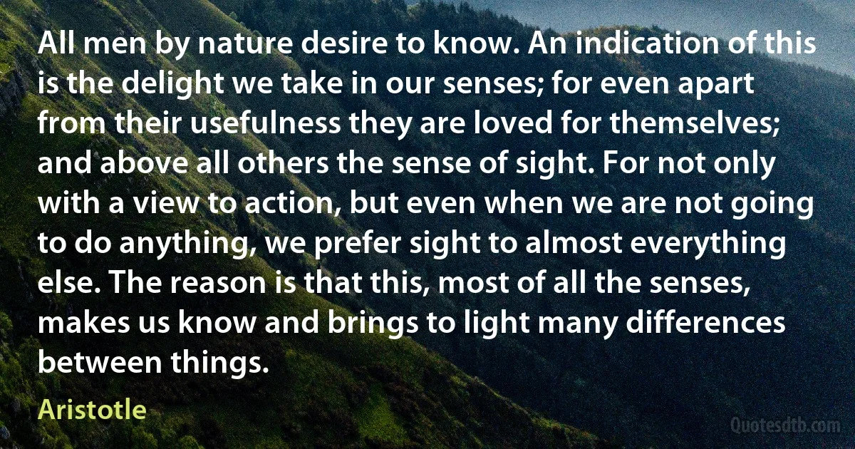 All men by nature desire to know. An indication of this is the delight we take in our senses; for even apart from their usefulness they are loved for themselves; and above all others the sense of sight. For not only with a view to action, but even when we are not going to do anything, we prefer sight to almost everything else. The reason is that this, most of all the senses, makes us know and brings to light many differences between things. (Aristotle)