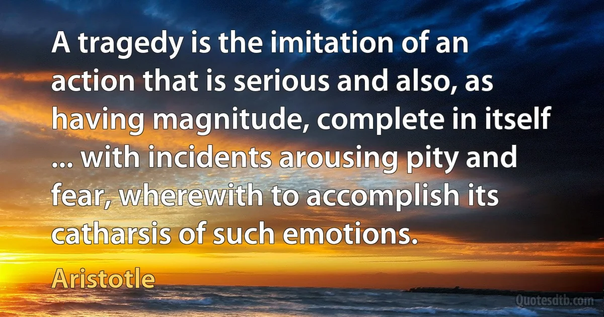 A tragedy is the imitation of an action that is serious and also, as having magnitude, complete in itself ... with incidents arousing pity and fear, wherewith to accomplish its catharsis of such emotions. (Aristotle)