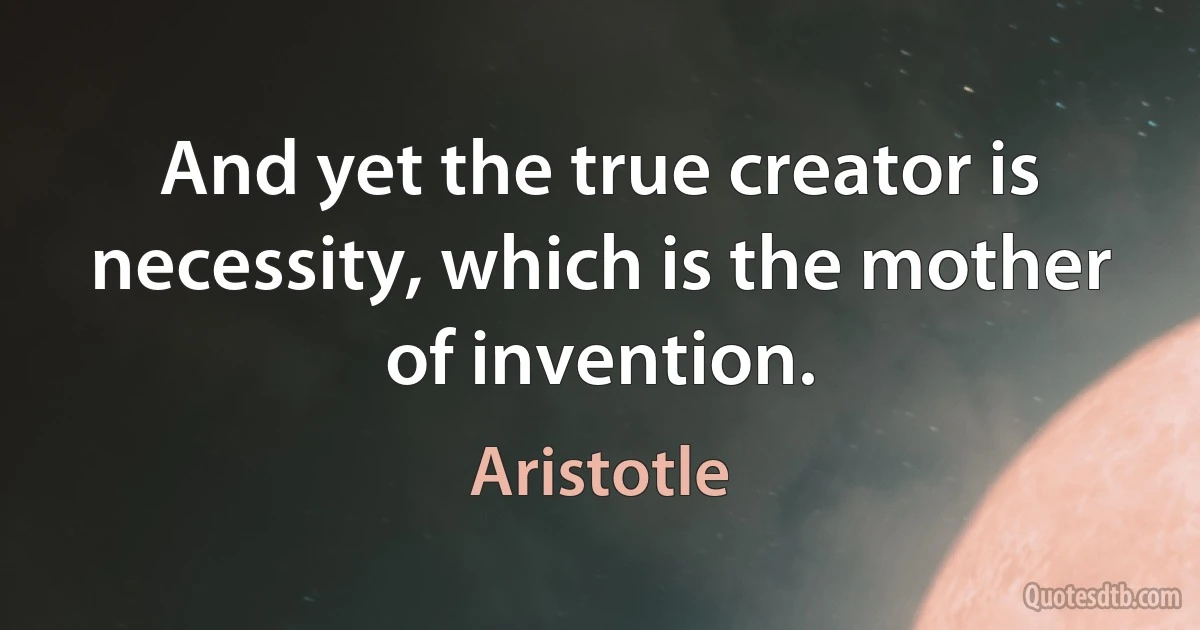 And yet the true creator is necessity, which is the mother of invention. (Aristotle)