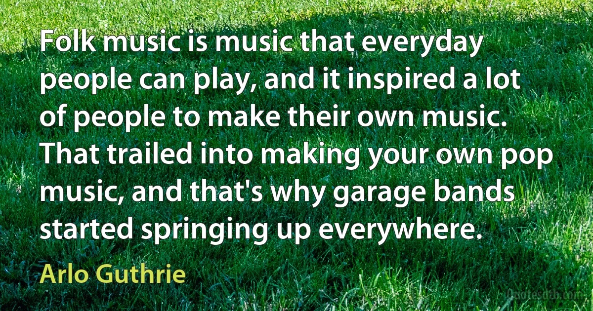 Folk music is music that everyday people can play, and it inspired a lot of people to make their own music. That trailed into making your own pop music, and that's why garage bands started springing up everywhere. (Arlo Guthrie)