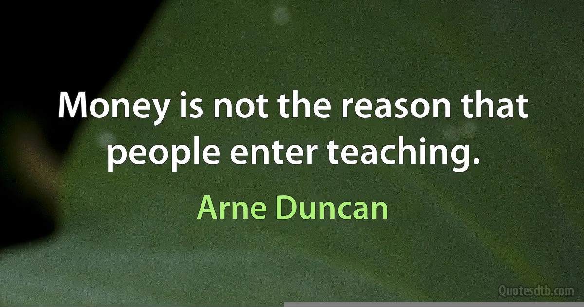 Money is not the reason that people enter teaching. (Arne Duncan)