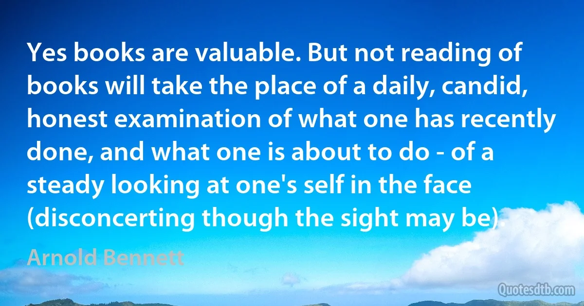 Yes books are valuable. But not reading of books will take the place of a daily, candid, honest examination of what one has recently done, and what one is about to do - of a steady looking at one's self in the face (disconcerting though the sight may be). (Arnold Bennett)