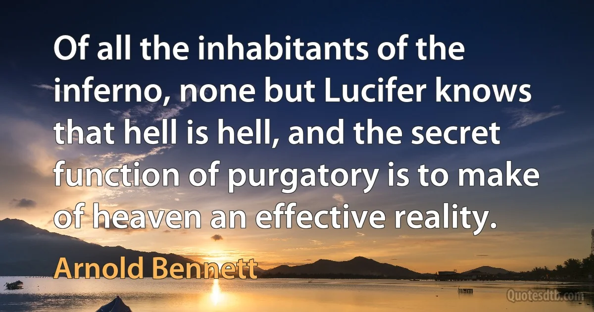 Of all the inhabitants of the inferno, none but Lucifer knows that hell is hell, and the secret function of purgatory is to make of heaven an effective reality. (Arnold Bennett)