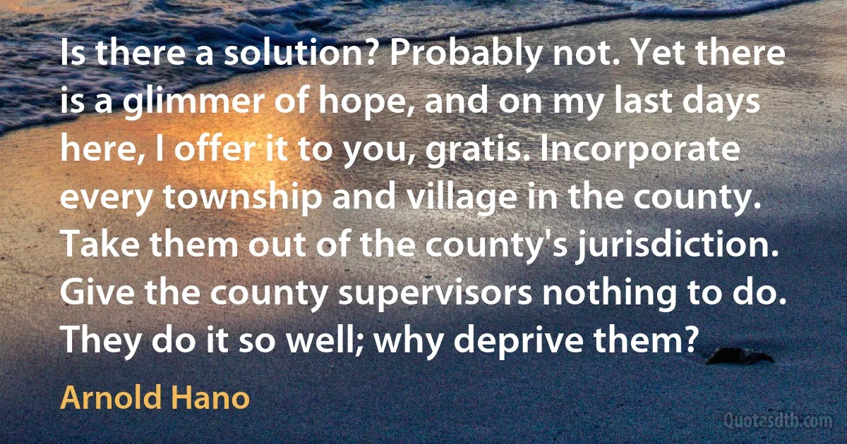 Is there a solution? Probably not. Yet there is a glimmer of hope, and on my last days here, I offer it to you, gratis. Incorporate every township and village in the county. Take them out of the county's jurisdiction. Give the county supervisors nothing to do. They do it so well; why deprive them? (Arnold Hano)