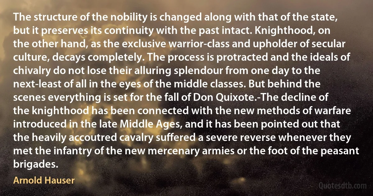 The structure of the nobility is changed along with that of the state, but it preserves its continuity with the past intact. Knighthood, on the other hand, as the exclusive warrior-class and upholder of secular culture, decays completely. The process is protracted and the ideals of chivalry do not lose their alluring splendour from one day to the next-least of all in the eyes of the middle classes. But behind the scenes everything is set for the fall of Don Quixote.-The decline of the knighthood has been connected with the new methods of warfare introduced in the late Middle Ages, and it has been pointed out that the heavily accoutred cavalry suffered a severe reverse whenever they met the infantry of the new mercenary armies or the foot of the peasant brigades. (Arnold Hauser)