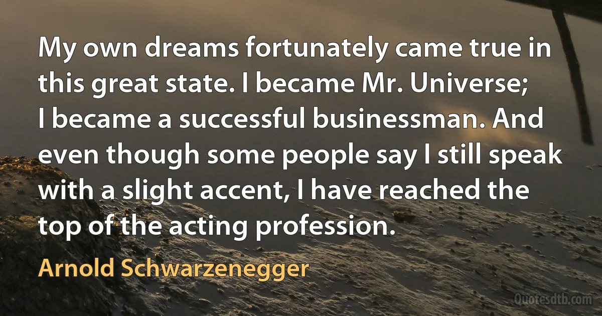 My own dreams fortunately came true in this great state. I became Mr. Universe; I became a successful businessman. And even though some people say I still speak with a slight accent, I have reached the top of the acting profession. (Arnold Schwarzenegger)