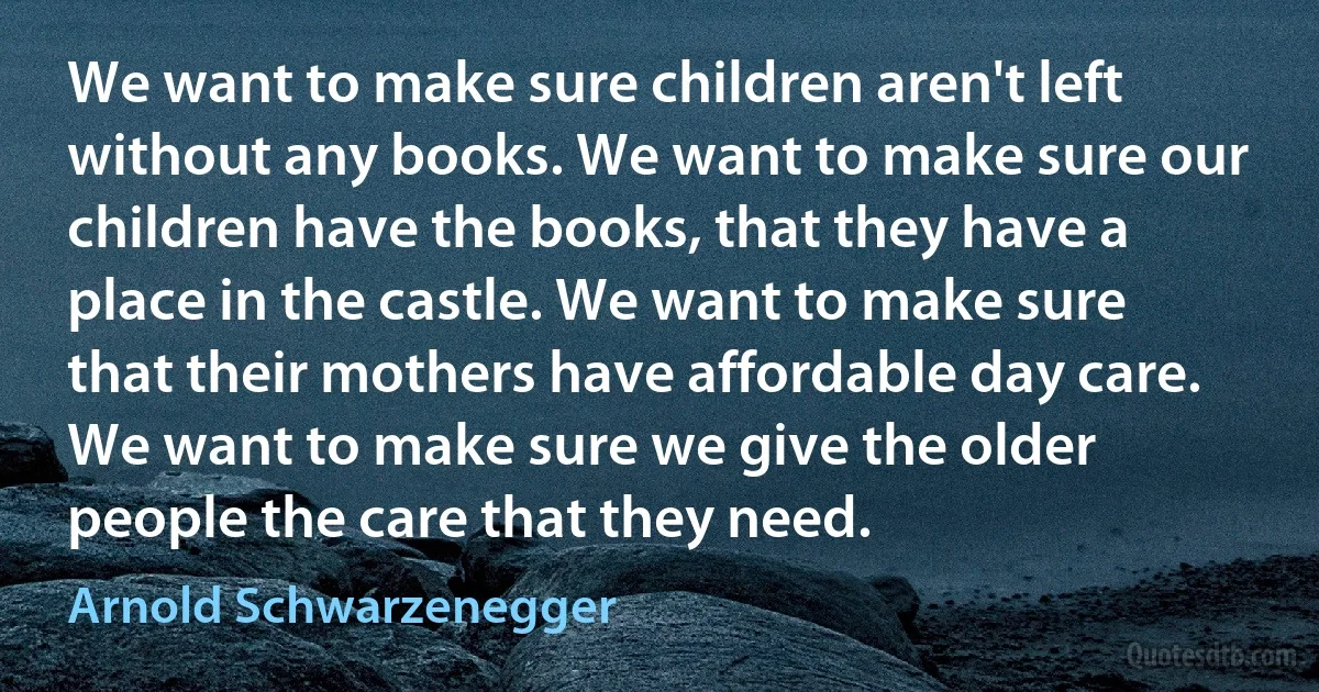 We want to make sure children aren't left without any books. We want to make sure our children have the books, that they have a place in the castle. We want to make sure that their mothers have affordable day care. We want to make sure we give the older people the care that they need. (Arnold Schwarzenegger)