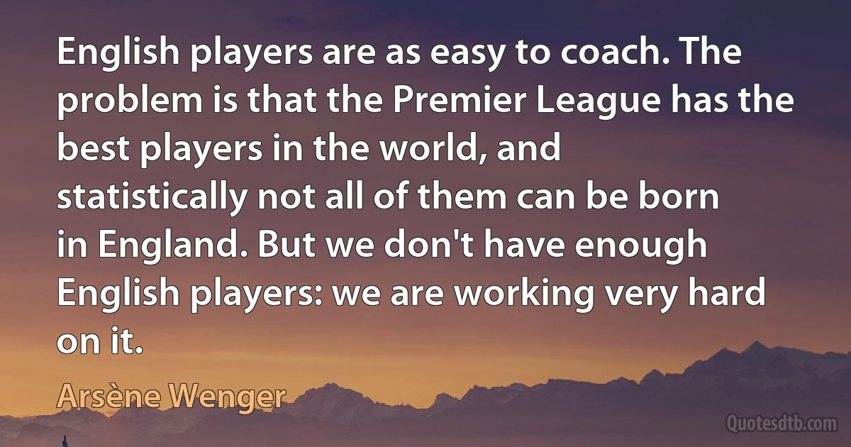 English players are as easy to coach. The problem is that the Premier League has the best players in the world, and statistically not all of them can be born in England. But we don't have enough English players: we are working very hard on it. (Arsène Wenger)