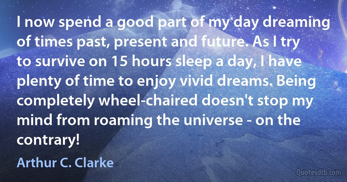 I now spend a good part of my day dreaming of times past, present and future. As I try to survive on 15 hours sleep a day, I have plenty of time to enjoy vivid dreams. Being completely wheel-chaired doesn't stop my mind from roaming the universe - on the contrary! (Arthur C. Clarke)