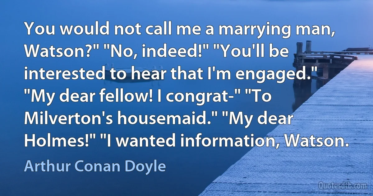 You would not call me a marrying man, Watson?" "No, indeed!" "You'll be interested to hear that I'm engaged." "My dear fellow! I congrat-" "To Milverton's housemaid." "My dear Holmes!" "I wanted information, Watson. (Arthur Conan Doyle)