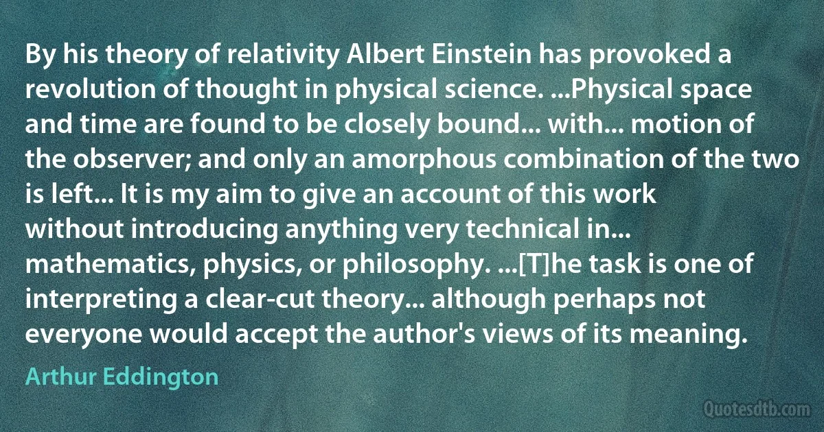 By his theory of relativity Albert Einstein has provoked a revolution of thought in physical science. ...Physical space and time are found to be closely bound... with... motion of the observer; and only an amorphous combination of the two is left... It is my aim to give an account of this work without introducing anything very technical in... mathematics, physics, or philosophy. ...[T]he task is one of interpreting a clear-cut theory... although perhaps not everyone would accept the author's views of its meaning. (Arthur Eddington)