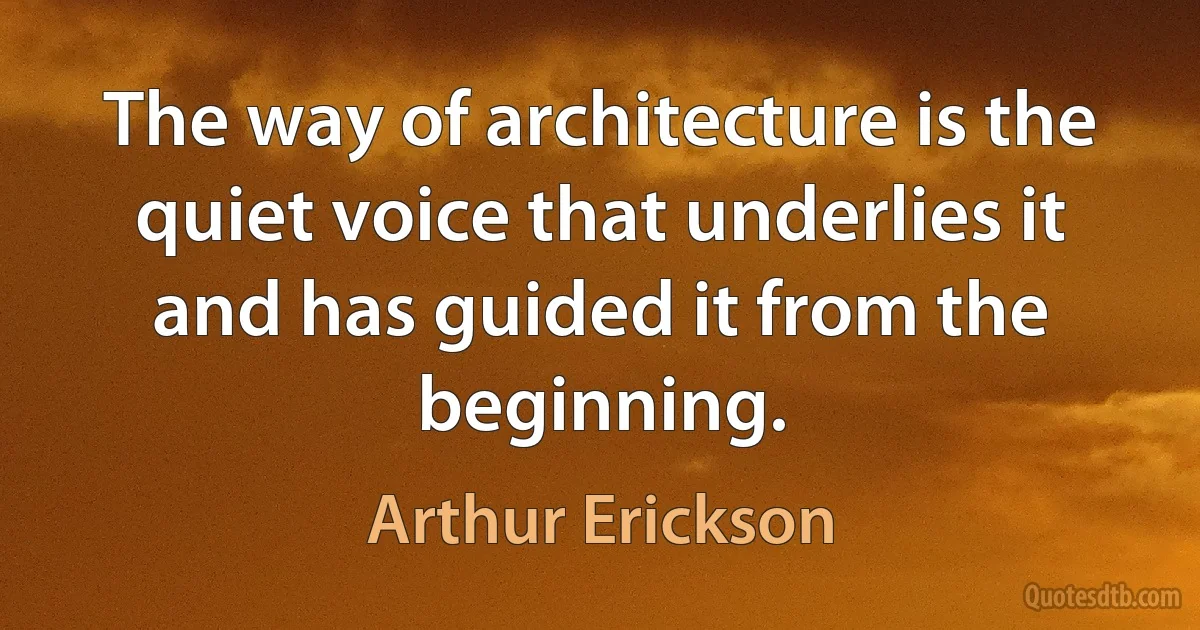 The way of architecture is the quiet voice that underlies it and has guided it from the beginning. (Arthur Erickson)