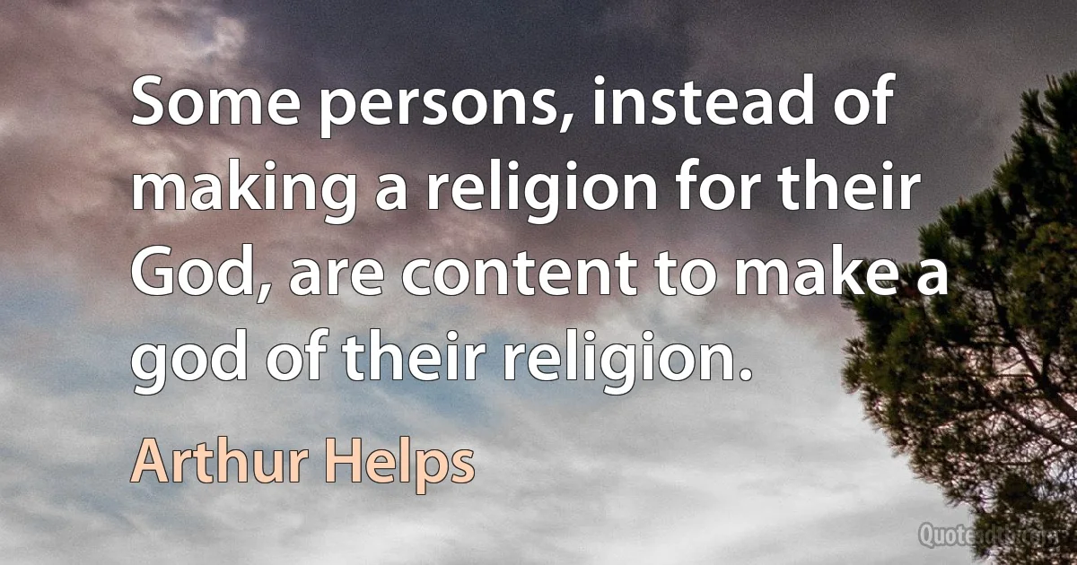 Some persons, instead of making a religion for their God, are content to make a god of their religion. (Arthur Helps)