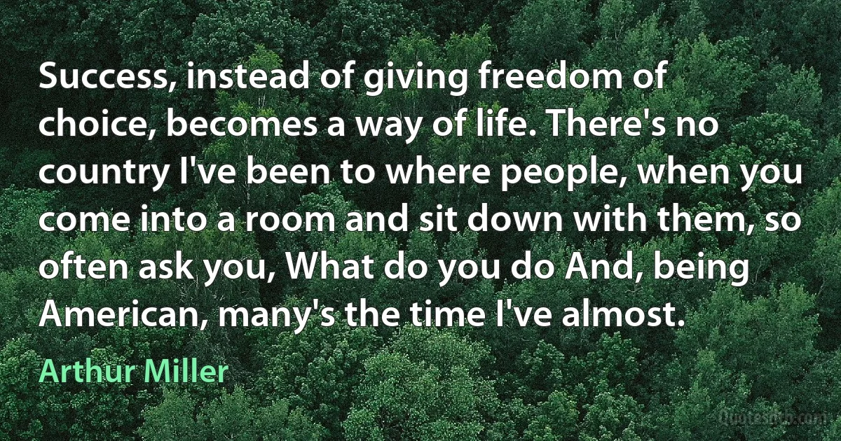 Success, instead of giving freedom of choice, becomes a way of life. There's no country I've been to where people, when you come into a room and sit down with them, so often ask you, What do you do And, being American, many's the time I've almost. (Arthur Miller)