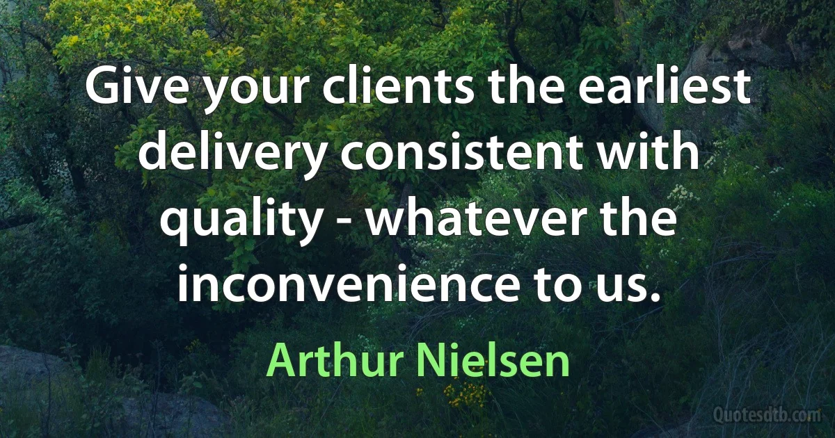 Give your clients the earliest delivery consistent with quality - whatever the inconvenience to us. (Arthur Nielsen)