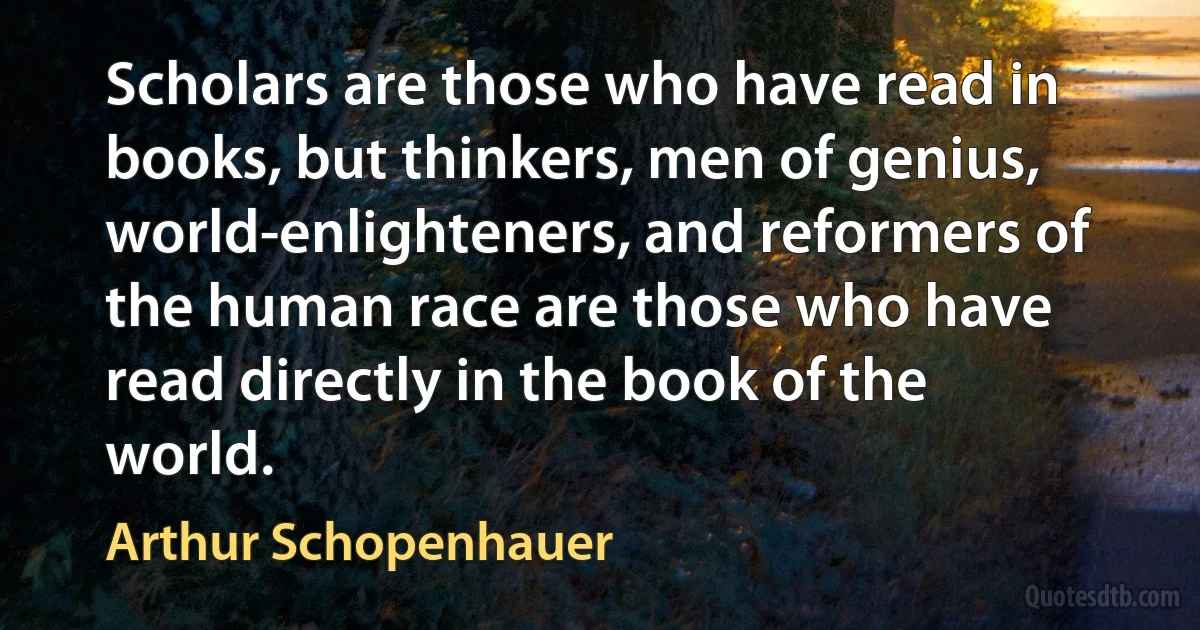 Scholars are those who have read in books, but thinkers, men of genius, world-enlighteners, and reformers of the human race are those who have read directly in the book of the world. (Arthur Schopenhauer)