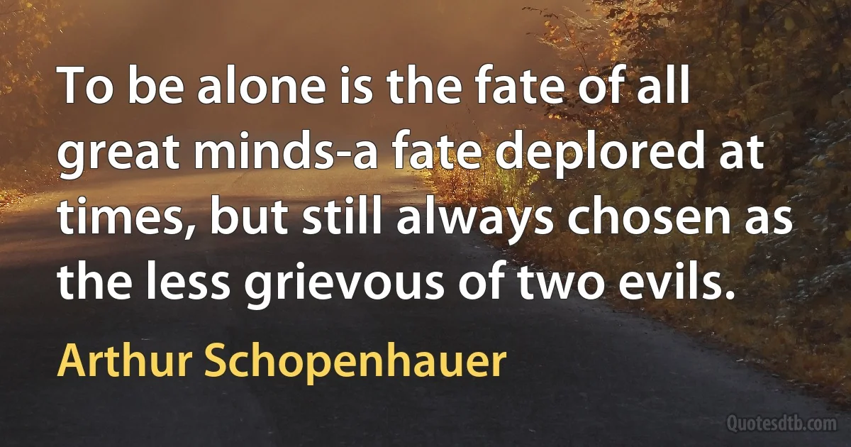 To be alone is the fate of all great minds-a fate deplored at times, but still always chosen as the less grievous of two evils. (Arthur Schopenhauer)