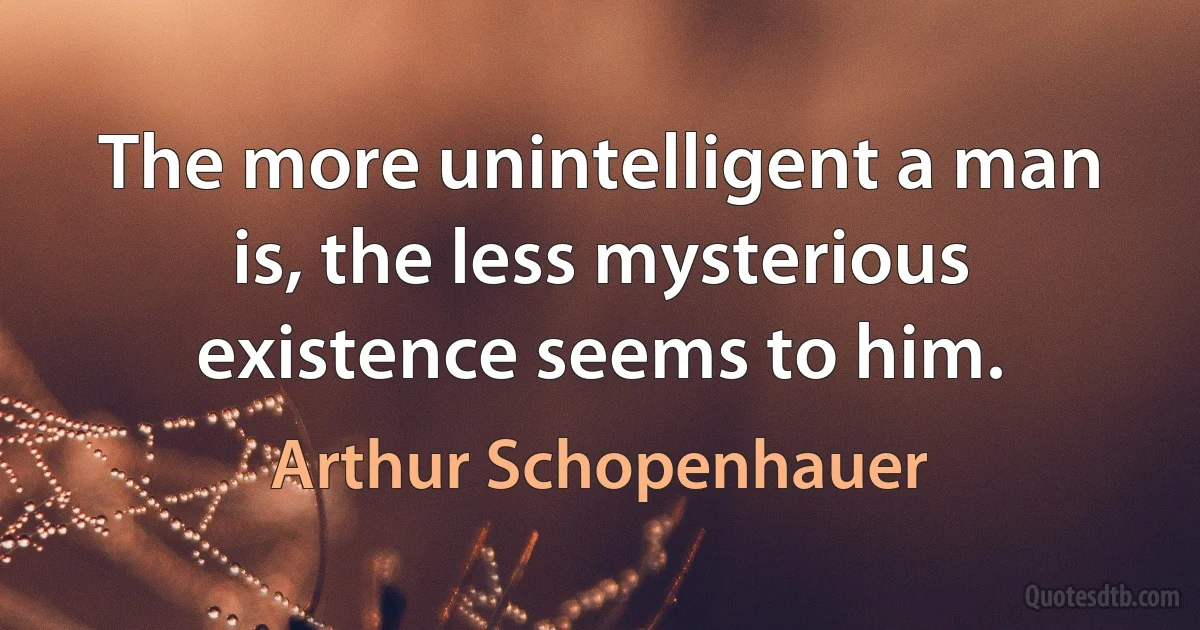 The more unintelligent a man is, the less mysterious existence seems to him. (Arthur Schopenhauer)