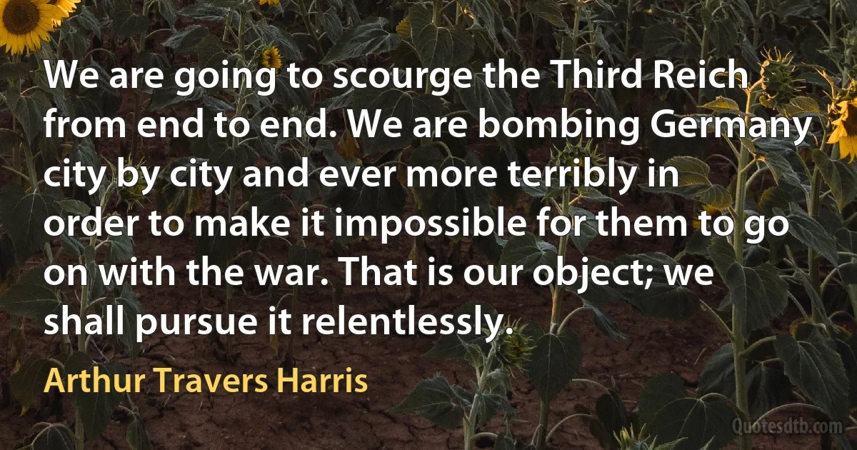 We are going to scourge the Third Reich from end to end. We are bombing Germany city by city and ever more terribly in order to make it impossible for them to go on with the war. That is our object; we shall pursue it relentlessly. (Arthur Travers Harris)