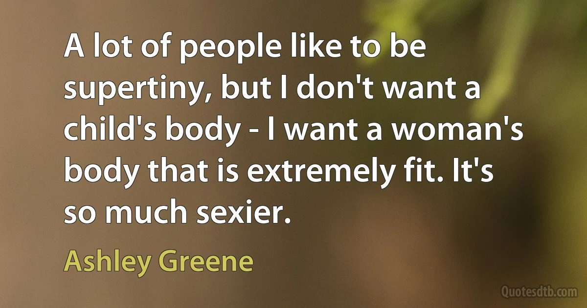 A lot of people like to be supertiny, but I don't want a child's body - I want a woman's body that is extremely fit. It's so much sexier. (Ashley Greene)