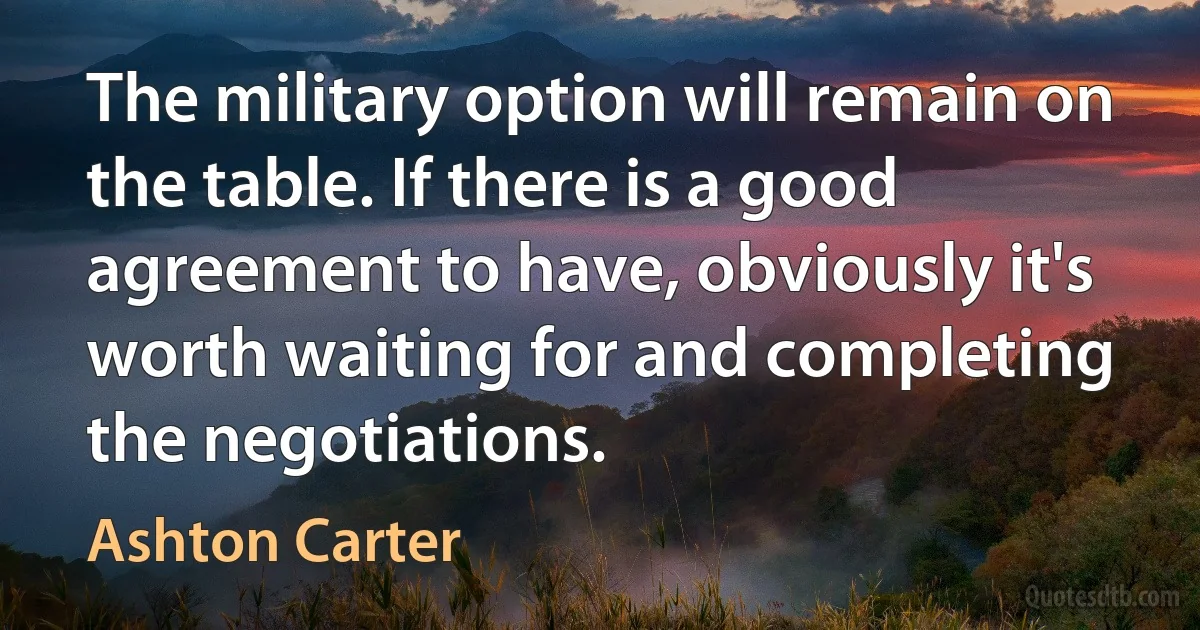 The military option will remain on the table. If there is a good agreement to have, obviously it's worth waiting for and completing the negotiations. (Ashton Carter)