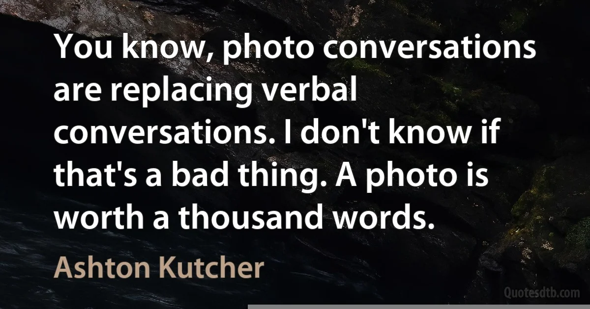 You know, photo conversations are replacing verbal conversations. I don't know if that's a bad thing. A photo is worth a thousand words. (Ashton Kutcher)