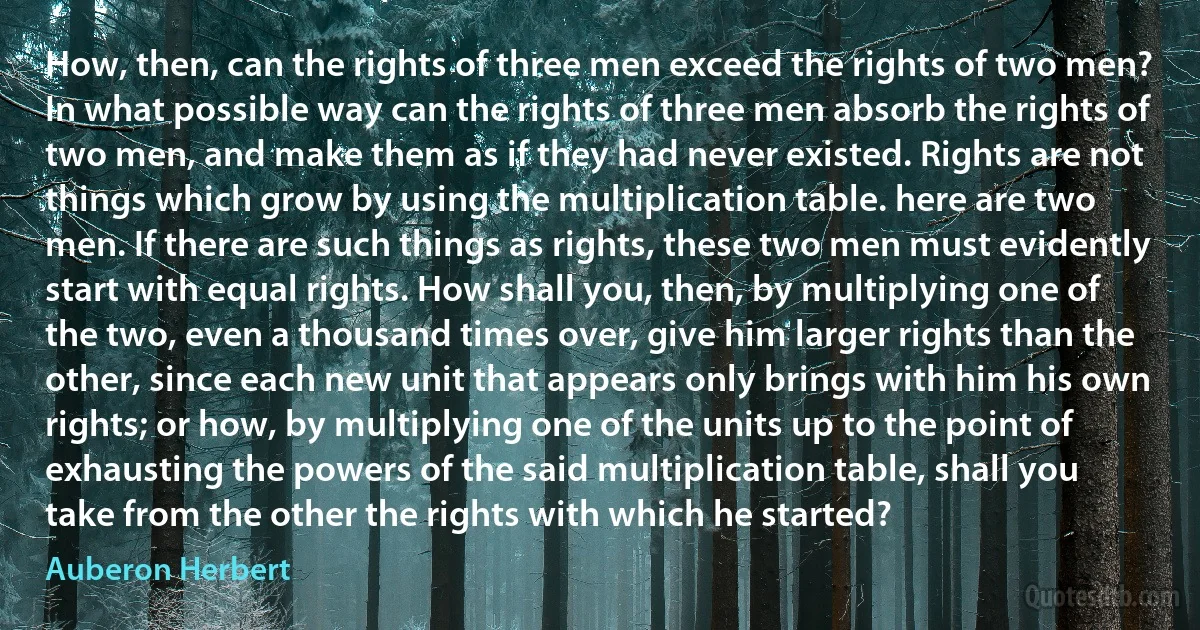 How, then, can the rights of three men exceed the rights of two men? In what possible way can the rights of three men absorb the rights of two men, and make them as if they had never existed. Rights are not things which grow by using the multiplication table. here are two men. If there are such things as rights, these two men must evidently start with equal rights. How shall you, then, by multiplying one of the two, even a thousand times over, give him larger rights than the other, since each new unit that appears only brings with him his own rights; or how, by multiplying one of the units up to the point of exhausting the powers of the said multiplication table, shall you take from the other the rights with which he started? (Auberon Herbert)