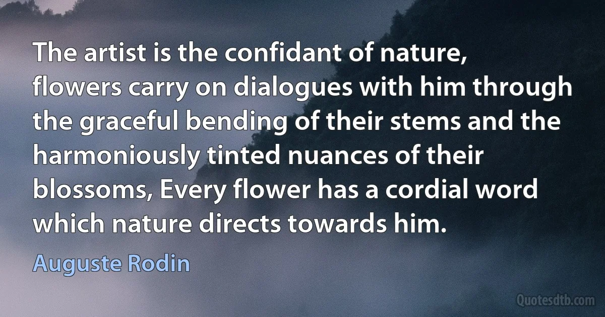 The artist is the confidant of nature, flowers carry on dialogues with him through the graceful bending of their stems and the harmoniously tinted nuances of their blossoms, Every flower has a cordial word which nature directs towards him. (Auguste Rodin)