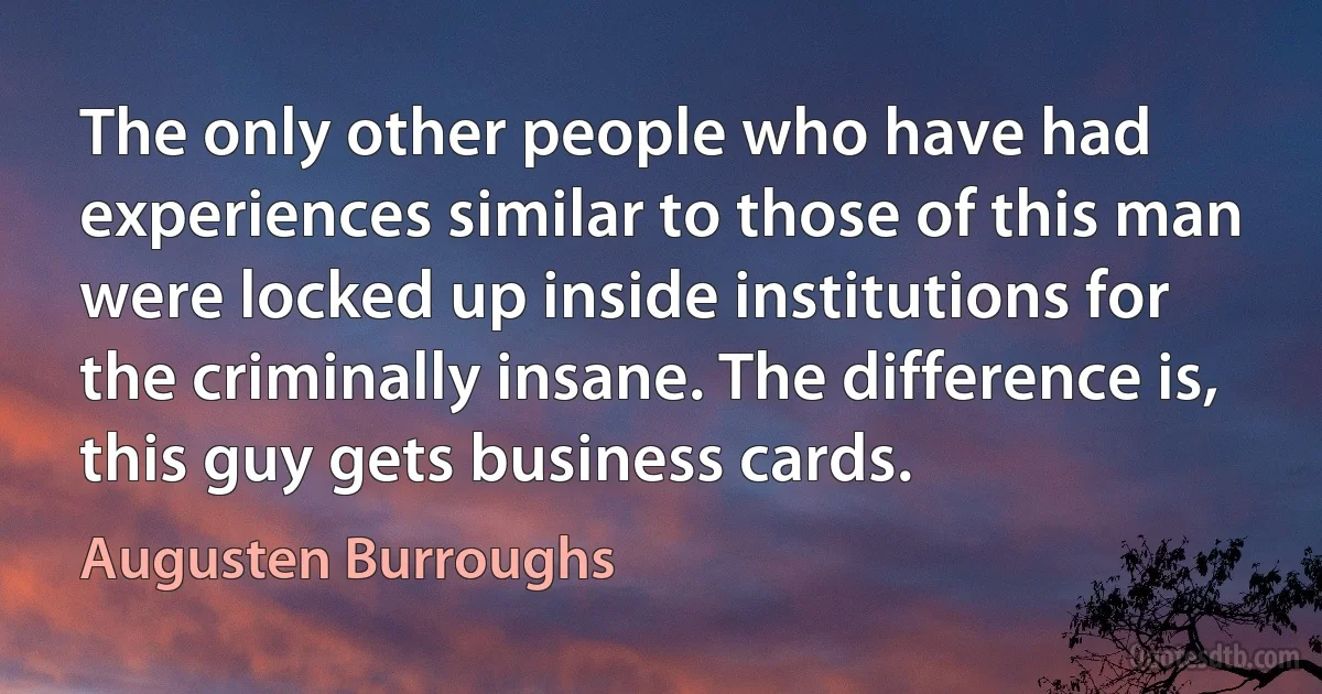 The only other people who have had experiences similar to those of this man were locked up inside institutions for the criminally insane. The difference is, this guy gets business cards. (Augusten Burroughs)