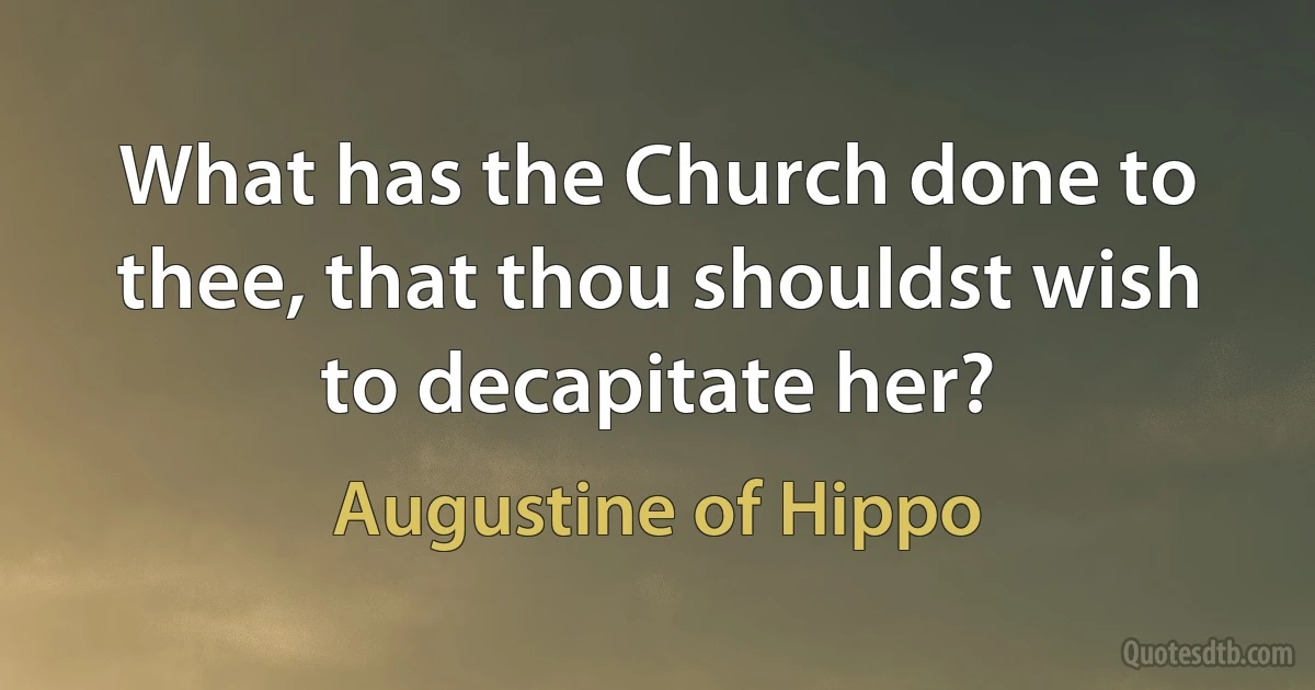 What has the Church done to thee, that thou shouldst wish to decapitate her? (Augustine of Hippo)